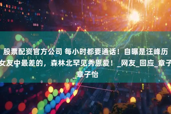股票配资官方公司 每小时都要通话！自曝是汪峰历任女友中最差的，森林北罕见秀恩爱！_网友_回应_章子怡