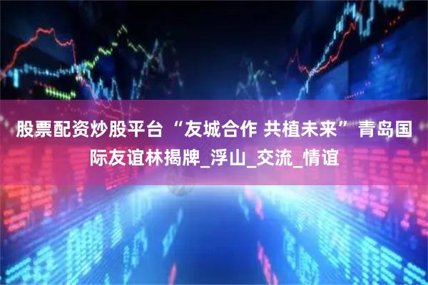 股票配资炒股平台 “友城合作 共植未来” 青岛国际友谊林揭牌_浮山_交流_情谊