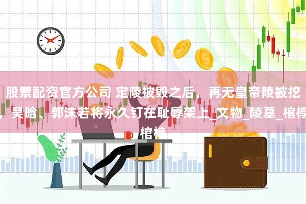 股票配资官方公司 定陵被毁之后，再无皇帝陵被挖，吴晗、郭沫若将永久钉在耻辱架上_文物_陵墓_棺椁