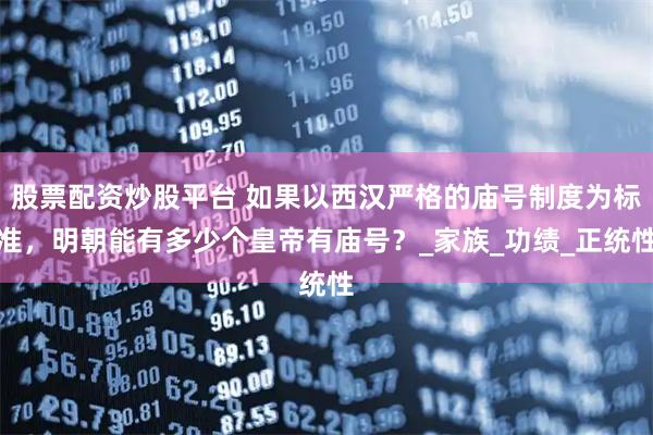 股票配资炒股平台 如果以西汉严格的庙号制度为标准，明朝能有多少个皇帝有庙号？_家族_功绩_正统性