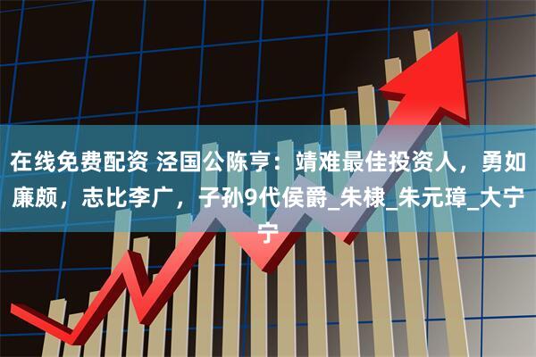 在线免费配资 泾国公陈亨：靖难最佳投资人，勇如廉颇，志比李广，子孙9代侯爵_朱棣_朱元璋_大宁