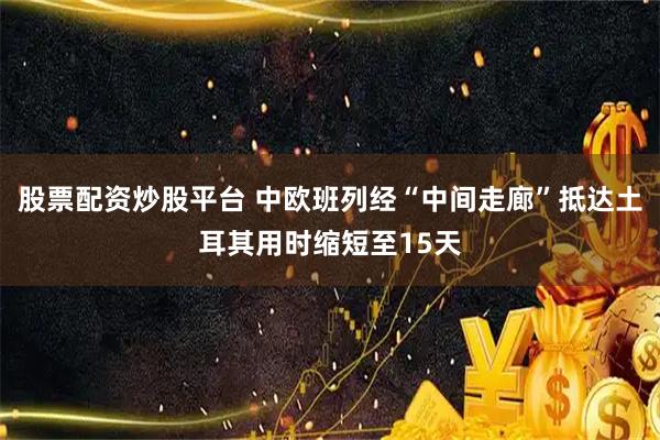 股票配资炒股平台 中欧班列经“中间走廊”抵达土耳其用时缩短至15天