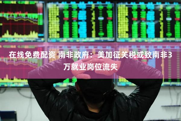 在线免费配资 南非政府：美加征关税或致南非3万就业岗位流失