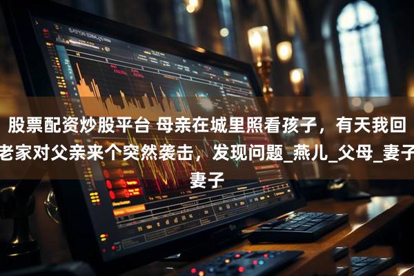 股票配资炒股平台 母亲在城里照看孩子，有天我回老家对父亲来个突然袭击，发现问题_燕儿_父母_妻子