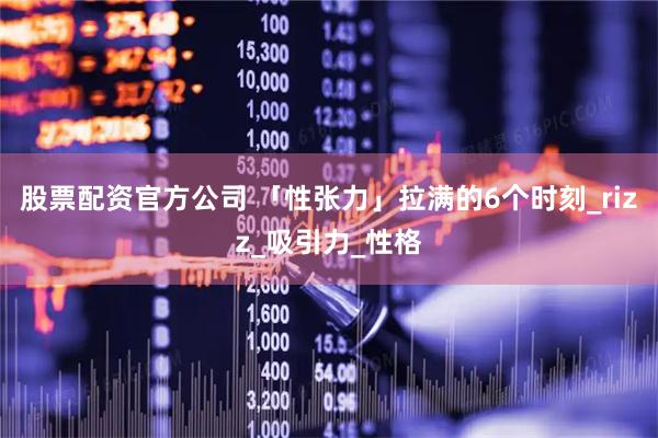 股票配资官方公司 「性张力」拉满的6个时刻_rizz_吸引力_性格
