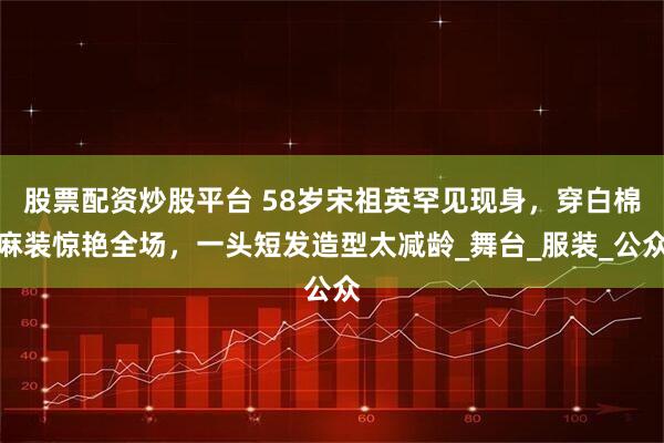 股票配资炒股平台 58岁宋祖英罕见现身，穿白棉麻装惊艳全场，一头短发造型太减龄_舞台_服装_公众