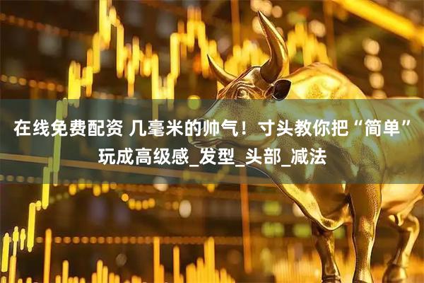 在线免费配资 几毫米的帅气！寸头教你把“简单”玩成高级感_发型_头部_减法