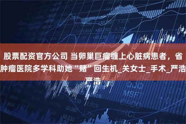 股票配资官方公司 当卵巢巨瘤缠上心脏病患者，省肿瘤医院多学科助她“赌”回生机_关女士_手术_严浩