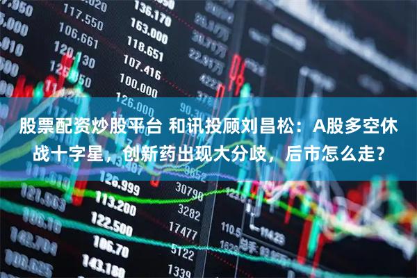 股票配资炒股平台 和讯投顾刘昌松：A股多空休战十字星，创新药出现大分歧，后市怎么走？