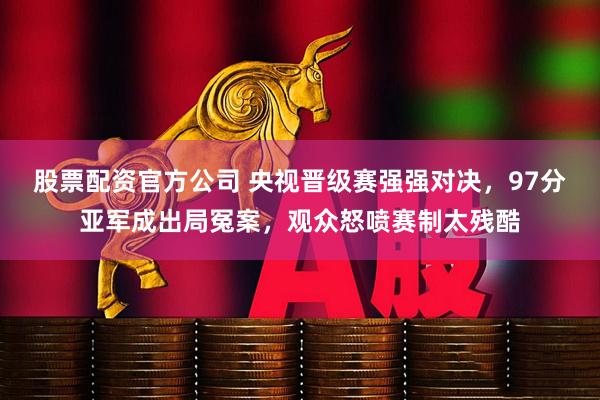 股票配资官方公司 央视晋级赛强强对决，97分亚军成出局冤案，观众怒喷赛制太残酷