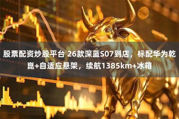 股票配资炒股平台 26款深蓝S07到店，标配华为乾崑+自适应悬架，续航1385km+冰箱