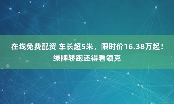 在线免费配资 车长超5米，限时价16.38万起！绿牌轿跑还得看领克