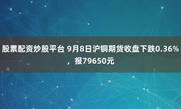 股票配资炒股平台 9月8日沪铜期货收盘下跌0.36%，报79650元