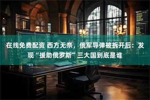 在线免费配资 西方无奈，俄军导弹被拆开后：发现“援助俄罗斯”三大国到底是谁