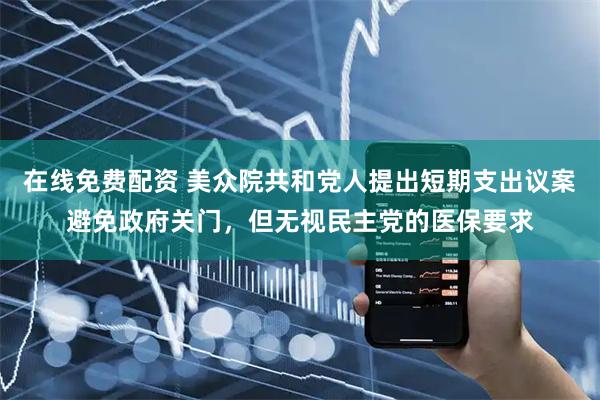 在线免费配资 美众院共和党人提出短期支出议案避免政府关门，但无视民主党的医保要求