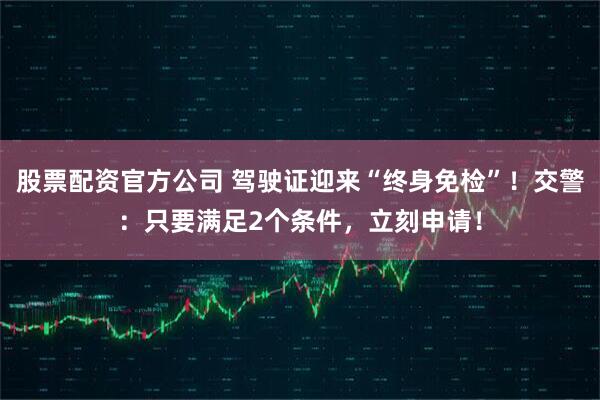 股票配资官方公司 驾驶证迎来“终身免检”！交警：只要满足2个条件，立刻申请！