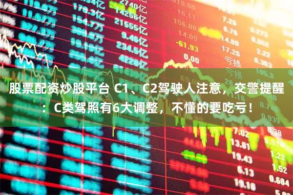 股票配资炒股平台 C1、C2驾驶人注意，交警提醒：C类驾照有6大调整，不懂的要吃亏！