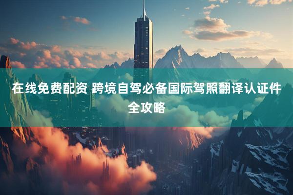 在线免费配资 跨境自驾必备国际驾照翻译认证件全攻略