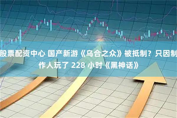 股票配资中心 国产新游《乌合之众》被抵制？只因制作人玩了 228 小时《黑神话》
