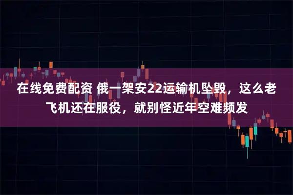 在线免费配资 俄一架安22运输机坠毁，这么老飞机还在服役，就别怪近年空难频发