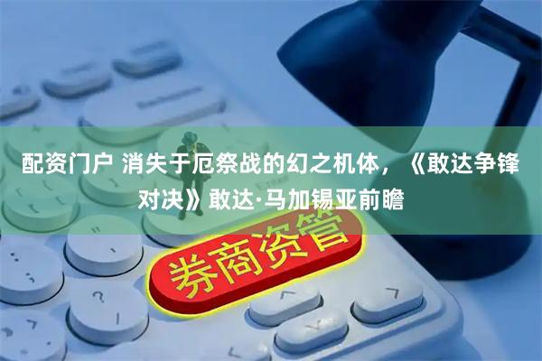 配资门户 消失于厄祭战的幻之机体，《敢达争锋对决》敢达·马加锡亚前瞻