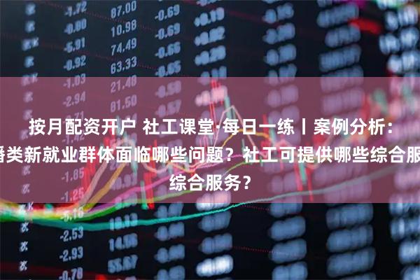 按月配资开户 社工课堂·每日一练丨案例分析：主播类新就业群体面临哪些问题？社工可提供哪些综合服务？