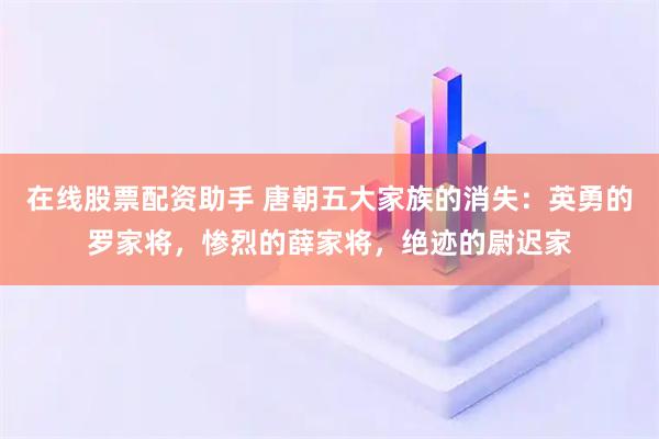 在线股票配资助手 唐朝五大家族的消失：英勇的罗家将，惨烈的薛家将，绝迹的尉迟家