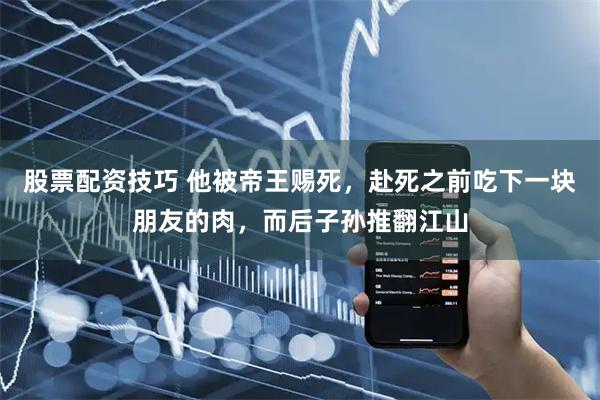 股票配资技巧 他被帝王赐死，赴死之前吃下一块朋友的肉，而后子孙推翻江山